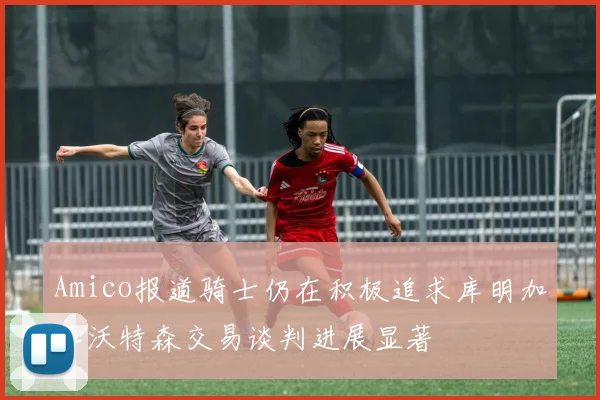 Amico报道骑士仍在积极追求库明加和沃特森交易谈判进展显著