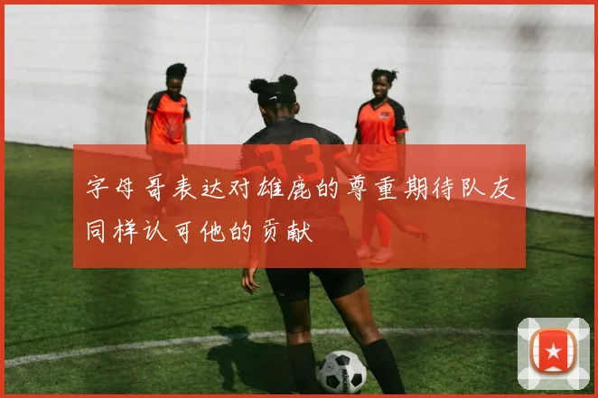 字母哥表达对雄鹿的尊重期待队友同样认可他的贡献