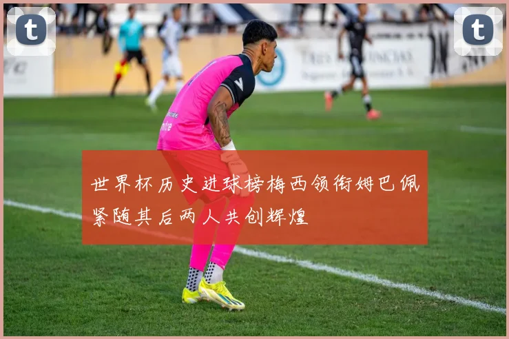 世界杯历史进球榜梅西领衔姆巴佩紧随其后两人共创辉煌