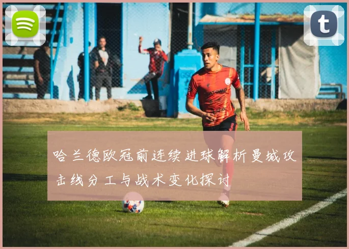 哈兰德欧冠前连续进球解析曼城攻击线分工与战术变化探讨